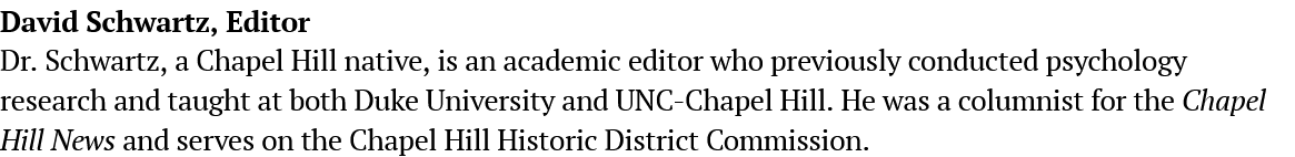  Dr. Schwartz, a Chapel Hill native, is an academic editor who previously conducted psychology research and taught at both Duke University and UNC-Chapel Hill. He was a columnist for the Chapel Hill News and serves on the Chapel Hill Historic District Commission.