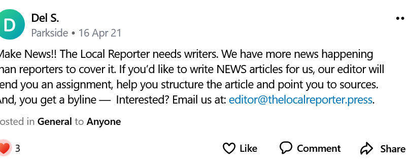 Make News!! The Local Reporter needs writers. We have more news happening than reporters to cover it. If you’d like to write NEWS articles for us, our editor will send you an assignment, help you structure the article and point you to sources. And, you get a byline — Interested? Email us at: editor@thelocalreporter.press.