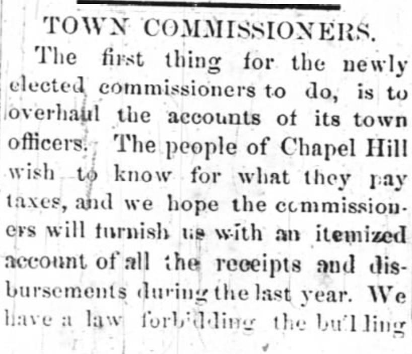 Town Commissioners, the first thing for the newly elected commissioners to do, is to overhaul the accounts of its town officers. The people of Chapel Hill wish to know for what they pay taxes, and we hope the commissioners will furnish us with an itemized account of all the receipts and disbursements during the last year. We have a law forbidding the building
