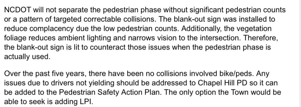 Comment from Town of Chapel Hill on SeeClickFix which states “ NCDOT will not separate the pedestrian phase without significant pedestrian counts or a pattern of targeted correctable collisions. The blank-out sign was installed to reduce complacency due the low pedestrian counts. Additionally, the vegetation foliage reduces ambient lighting and narrows vision to the intersection. Therefore, the blank-out sign is lit to counteract those issues when the pedestrian phase is actually used. Over the past five years, there have been no collisions involved bike/peds. Any issues due to drivers not yielding should be addressed to Chapel Hill PD so it can be added to the Pedestrian Safety Action Plan. The only option the Town would be able to seek is adding LPI.”