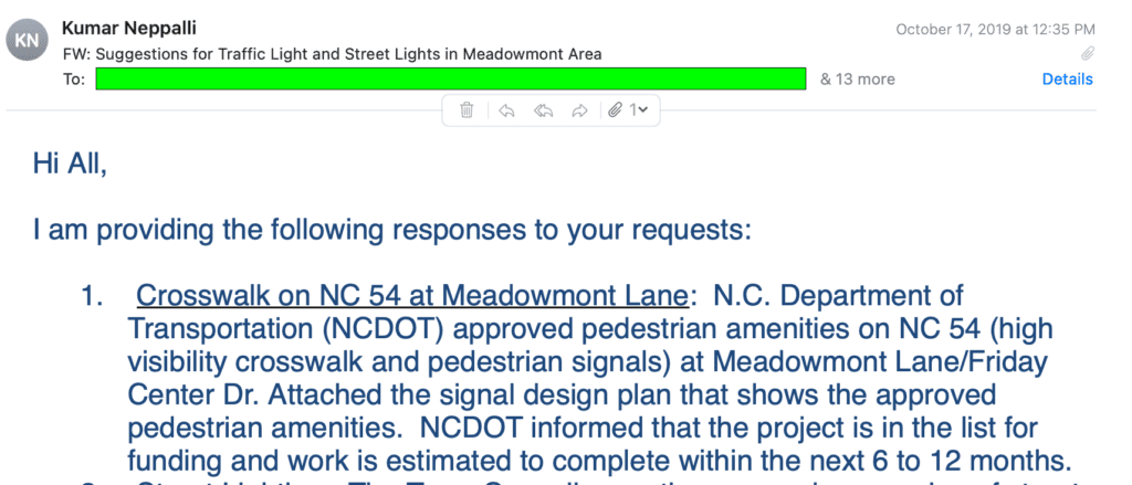 Email dated October 17, 2019, from Kumar Nepal, then the Town of Chapel Hill's engineer. It states: "Hi All, I am providing the following responses to your requests: 1. Crosswalk on NC 54 at Meadowmont Lane: N.C. Department of Transportation (NCDOT) approved pedestrian amenities on NC 54 (high visibility crosswalk and pedestrian signals) at Meadowmont Lane/Friday Center Dr. Attached the signal design plan that shows the approved pedestrian amenities. NCDOT informed that the project is in the list for funding and work is estimated to complete within the next 6 to 12 months."