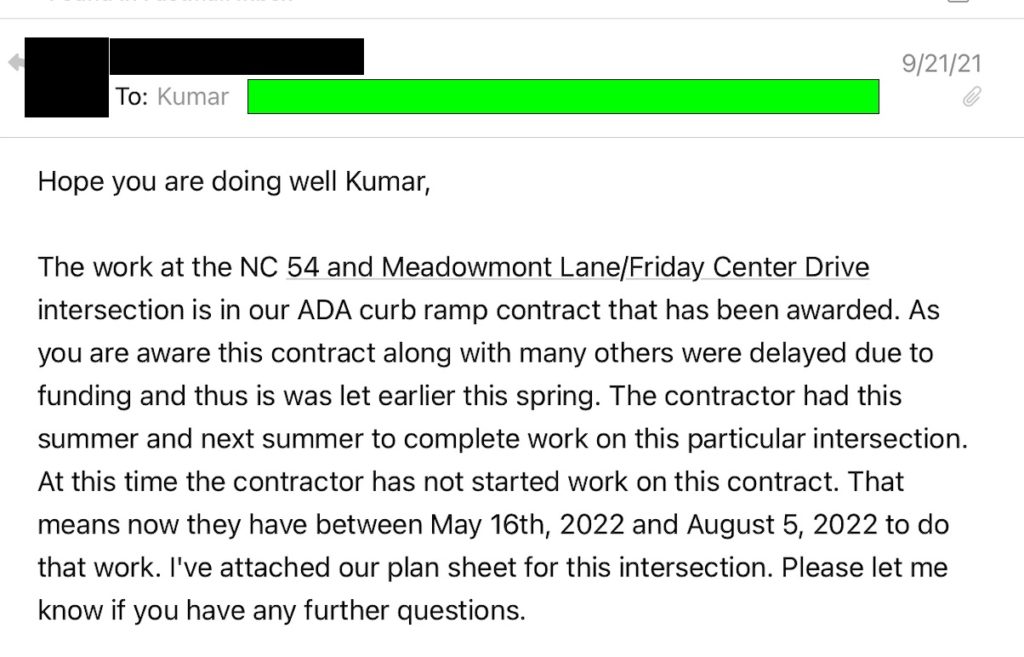 Email from NCDOT staff to Kumar Neppali, former Chapel Hill town engineer, dated September 21, 2021, which states: "The work at the NC 54 and Meadowmont Lane/Friday Center Drive intersection is in our ADA curb ramp contract that has been awarded. As you are aware this contract along with many others were delayed due to funding and thus is was let earlier this spring. The contractor had this summer and next summer to complete work on this particular intersection. At this time the contractor has not started work on this contract. That means now they have between May 16th, 2022 and August 5, 2022 to do that work. I've attached our plan sheet for this intersection. Please let me know if you have any further questions."