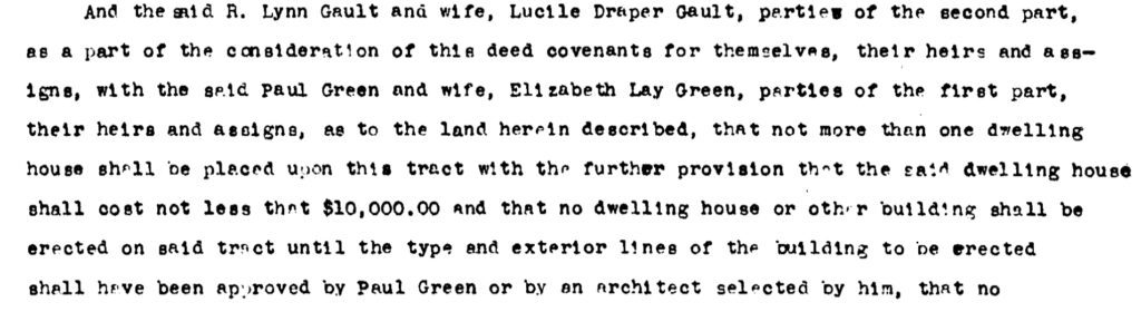 Text of covenant:” And the said R. Lynn Gault and wife, Lucile Draper Gault, parties of the second part,as a part of the consideration of the deed covenants for themselves, their heirs and assigns, with the said Paul Green and wife, Elizabeth Lay Green, parties of the first part, their heirs and assigns, as to the land herein described, that not more than one dwelling house shall be placed upon this tract with the further provision that the said dwelling house shall cost not less than $10,000.00 and that no dwelling house or other building shall be erected on said tract until the type and exterior lines of the building to be erected shall have been approved by Paul Green or by an architect selected by him, that no…”