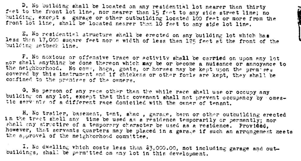 Text of covenant: “ D. No building shall be located on any residential lot nearer than thirty feet to the front lot Iine, nor nearer than 15 feet to any side street line: no building, except garage or other outbullding located 100 feet or more from the front lot line, shall be located nearer than 10 feet to any side lot line E. No residential structure shall be erected on any building lot which has less then 17,000 square feet nor a with of less than 125 feet at the front of the building setback line. F. No noxious or offensive trace or activity shall be carried on upon any lot nor shall anythina de done thereon which may be or become a nuisance or annoyance to the neighborhood. No cows, hogs, goats, or horses may be kept upon the premise covered by this instrument and if chickens or other fowls are kept, they shall be confided to the premises of the owners. G. No person of any race other then the while race shall use or occupy any building on any lot, except that this covenant shall not prevent occupancy by domestic servants of a different race domiciled with the owner of tenant. H. No trailer, basement, tent, shack, garage,, barn or other outbuilding erected in the tract shall at any time be used as a residence temporarily or permanently; nor shall any structure of a temporary character be used as a residence. Provided, however, that servants quarters may be placed in a garage if such arrangement meets the approval of the neighborhood committee. I. No dwelling which costs less than $3,000.00, not including garage and outbuildings, shall be permitted on any lot in this development.”