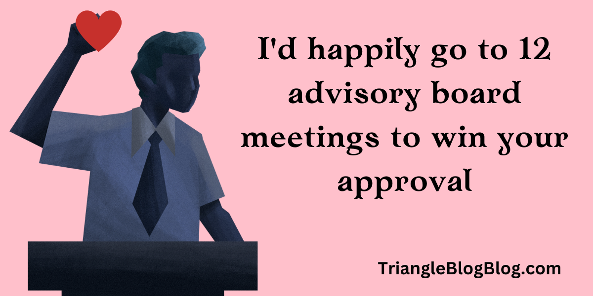 I'd happily go to 12 advisory board meetings to win your approval.