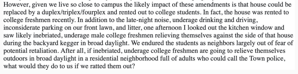 Image of an excerpt from a post on NextDoor which states: “However, given we live so close to campus the likely impact of these amendments is that house could be replaced by a duplex/triplex/fourplex and rented out to college students. In fact, the house was rented to college freshmen recently. In addition to the late-night noise, underage drinking and driving, inconsiderate parking on our front lawn, and litter, one afternoon I looked out the kitchen window and saw likely inebriated, underage male college freshmen relieving themselves against the side of that house during the backyard kegger in broad daylight. We endured the students as neighbors largely out of fear of potential retaliation. After all, if inebriated, underage college freshmen are going to relieve themselves outdoors in broad daylight in a residential neighborhood full of adults who could call the Town police, what would they do to us if we ratted them out?”