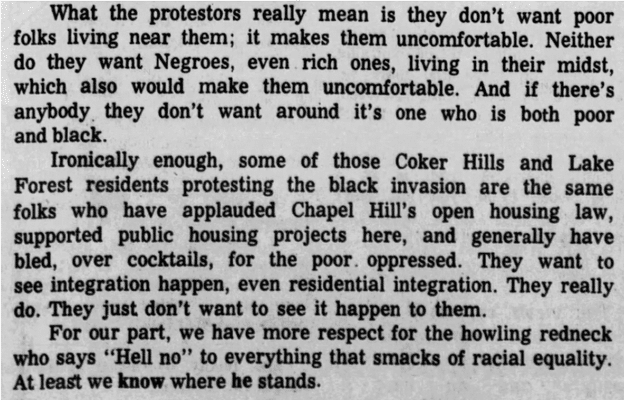 
What the protestors really mean is they don't want poor folks living near them; it makes them uncomfortable. Neither do they want Negroes, even rich ones, living in their midst, which also would make them uncomfortable. And if there's anybody. they don't want around it's one who is both poor and black.

Ironically enough, some of those Coker Hills and Lake Forest residents protesting the black invasion are the same folks who have applauded Chapel Hill's open housing law, supported public housing projects here, and generally have bled, over cocktails, for the poor. oppressed. They want to see integration happen, even residential integration. They really do. They just don't want to see it happen to them.

For our part, we have more respect for the howling redneck who says "Hell no" to everything that smacks of racial equality. At least we know where he stands.]
