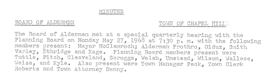 [Image of the excerpts of the Minutes of the Board of Alderman, Town of Chaple Hill, undated. The text reads: “The Board of Aldermen mot at a special quarterly hearing with the Planning Board on Monday May 27, 1968 at 7:30 p.m. with the following members present: Mayor McClamroch; Alderman Prothro, Giduz, Smith Varley, Ethridge and Kage. Planning Board members present were Tuttle, Fitch, Cleaveland, Scross, Welsh, Unstead, Wilson, Wallaco, Weiss, and Kyle. Also present were Town Manager Peck, Town Clerk Roberts and Town Attorney Denny.]