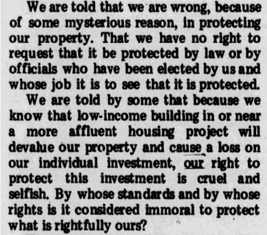 [We are told that we are wrong, because of some mysterious reason, in protecting our property. That we have no right to request that it be protected by law or by officials who have been elected by us and whose job it is to see that it is protected. We are told by some that because we know that low-income building in or near a more affluent housing project will devalue our property and cause a loss on our individual investment, our right to protect this investment is cruel and selfish. By whose standards and by whose rights is it considered immoral to protect what is rightfully ours?]