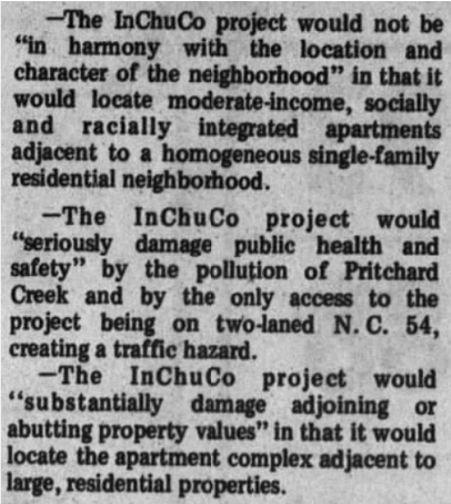 The InChuCo project would not be "in harmony with the location and character of the neighborhood" in that it would locate moderate-income, socially and racially integrated apartments adjacent to a homogenous single-family residential neighborhood.

-The InChuCo project would "seriously damage public health and safety" by the pollution of Pritchard Creek and by the only access to the project being on two-laned NC 54, creating a traffic hazard.
-The InChuCo project would "substantially damage adjoining or abutting property values" in that it would locate the apartment complex adjacent to large, residential properties.