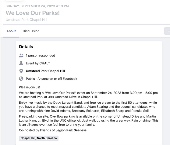 Details
1 person responded
Event by CHALT
Umstead Park Chapel Hill
Public  · Anyone on or off Facebook
Please join us!
We are hosting a "We Love Our Parks!" event on September 24, 2023 from 3:00 pm - 5:00 pm at Umstead Park at 399 Umstead Drive in Chapel Hill.
Enjoy live music by the Doug Largent Band, and free ice cream to the first 50 attendees, while you have a chance to meet mayoral candidate Adam Searing and the council candidates who are running with him: David Adams, Breckany Eckhardt, Elizabeth Sharp and Renuka Soll.
Free parking on site. Overflow parking is available on the corner of Umstead Drive and Martin Luther King, Jr. Blvd. in the UNC office lot. Just walk up using the greenway. Rain or shine. This is an all-ages event so feel free to bring your family.
Co-hosted by Friends of Legion Park See less
Chapel Hill, North Carolina