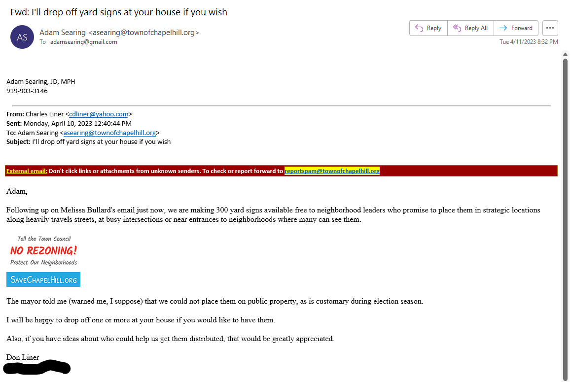 ________________________________________
From: Charles Liner <cdliner@yahoo.com>
Sent: Monday, April 10, 2023 12:40:44 PM
To: Adam Searing <asearing@townofchapelhill.org>
Subject: I'll drop off yard signs at your house if you wish 
 
External email: Don't click links or attachments from unknown senders. To check or report forward to reportspam@townofchapelhill.org
Adam,

Following up on Melissa Bullard's email just now, we are making 300 yard signs available free to neighborhood leaders who promise to place them in strategic locations along heavily travels streets, at busy intersections or near entrances to neighborhoods where many can see them.

 

The mayor told me (warned me, I suppose) that we could not place them on public property, as is customary during election season.

I will be happy to drop off one or more at your house if you would like to have them.

Also, if you have ideas about who could help us get them distributed, that would be greatly appreciated.

Don Liner

