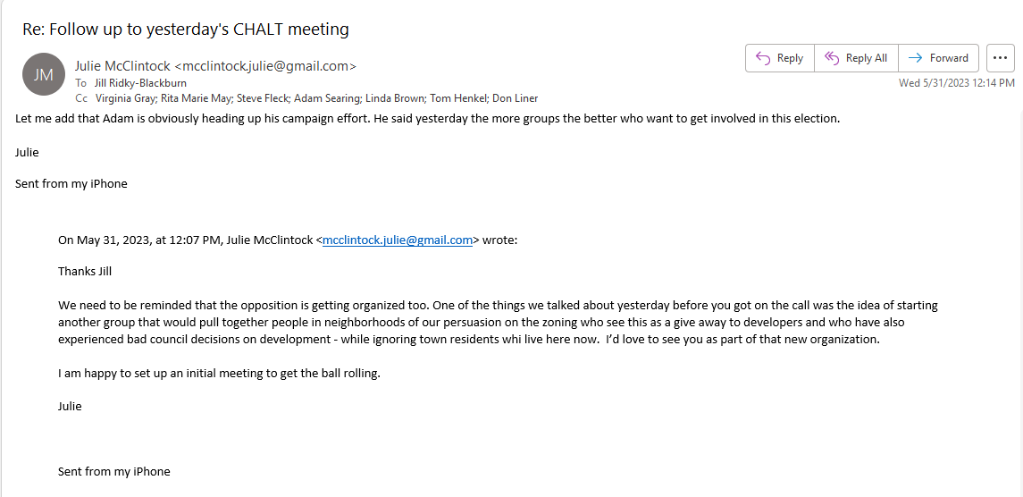 Jill 

Let me add that Adam is obviously heading up his campaign effort. He said yesterday the more groups the better who want to get involved in this election. 

Julie
Sent from my iPhone


On May 31, 2023, at 12:07 PM, Julie McClintock <mcclintock.julie@gmail.com> wrote:
Thanks Jill 

We need to be reminded that the opposition is getting organized too. One of the things we talked about yesterday before you got on the call was the idea of starting another group that would pull together people in neighborhoods of our persuasion on the zoning who see this as a give away to developers and who have also experienced bad council decisions on development - while ignoring town residents whi live here now.  I’d love to see you as part of that new organization.

I am happy to set up an initial meeting to get the ball rolling.

Julie


Sent from my iPhone


Julie
Sent from my iPhone

On May 31, 2023, at 12:07 PM, Julie McClintock <mcclintock.julie@gmail.com> wrote:
Thanks Jill 

We need to be reminded that the opposition is getting organized too. One of the things we talked about yesterday before you got on the call was the idea of starting another group that would pull together people in neighborhoods of our persuasion on the zoning who see this as a give away to developers and who have also experienced bad council decisions on development - while ignoring town residents whi live here now.  I’d love to see you as part of that new organization.

I am happy to set up an initial meeting to get the ball rolling.

Julie
