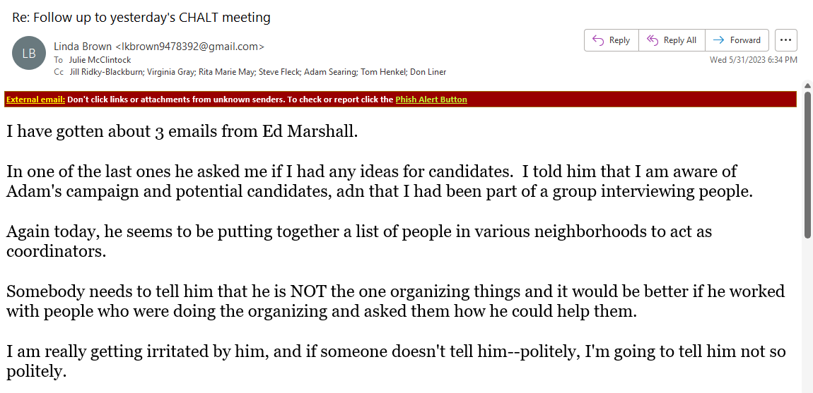 From: Linda Brown <lkbrown9478392@gmail.com>
Sent: Wednesday, May 31, 2023 6:34:04 PM
To: mcclintock.julie <mcclintock.julie@gmail.com>
Cc: Jill Ridky-Blackburn <jridkyb@gmail.com>; Gray, Virginia <vagray@email.unc.edu>; Rita Marie May <ritamarie.may@gmail.com>; Steve Fleck <magritte88@yahoo.com>; Adam Searing <asearing@townofchapelhill.org>; Tom Henkel <thenkel1936@gmail.com>; Don Liner <cdliner@yahoo.com>
Subject: Re: Follow up to yesterday's CHALT meeting 
 
I have gotten about 3 emails from Ed Marshall.

In one of the last ones he asked me if I had any ideas for candidates.  I told him that I am aware of Adam's campaign and potential candidates, adn that I had been part of a group interviewing people.

Again today, he seems to be putting together a list of people in various neighborhoods to act as coordinators.

Somebody needs to tell him that he is NOT the one organizing things and it would be better if he worked with people who were doing the organizing and asked them how he could help them.

I am really getting irritated by him, and if someone doesn't tell him--politely, I'm going to tell him not so politely.



In one of the last ones he asked me if I had any ideas for candidates.  I told him that I am aware of Adam's campaign and potential candidates, adn that I had been part of a group interviewing people.

Again today, he seems to be putting together a list of people in various neighborhoods to act as coordinators.

Somebody needs to tell him that he is NOT the one organizing things and it would be better if he worked with people who were doing the organizing and asked them how he could help them.

I am really getting irritated by him, and if someone doesn't tell him--politely, I'm going to tell him not so politely.
