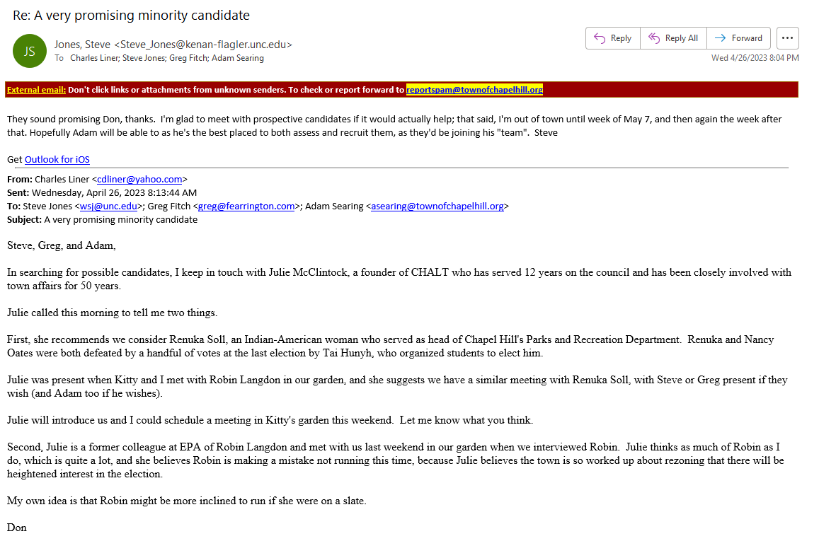 They sound promising Don, thanks.  I'm glad to meet with prospective candidates if it would actually help; that said, I'm out of town until week of May 7, and then again the week after that. Hopefully Adam will be able to as he's the best placed to both assess and recruit them, as they'd be joining his "team".  Steve

Get Outlook for iOS
________________________________________
From: Charles Liner <cdliner@yahoo.com>
Sent: Wednesday, April 26, 2023 8:13:44 AM
To: Steve Jones <wsj@unc.edu>; Greg Fitch <greg@fearrington.com>; Adam Searing <asearing@townofchapelhill.org>
Subject: A very promising minority candidate 
 
Steve, Greg, and Adam,

In searching for possible candidates, I keep in touch with Julie McClintock, a founder of CHALT who has served 12 years on the council and has been closely involved with town affairs for 50 years.

Julie called this morning to tell me two things. 

First, she recommends we consider Renuka Soll, an Indian-American woman who served as head of Chapel Hill's Parks and Recreation Department.  Renuka and Nancy Oates were both defeated by a handful of votes at the last election by Tai Hunyh, who organized students to elect him.

Julie was present when Kitty and I met with Robin Langdon in our garden, and she suggests we have a similar meeting with Renuka Soll, with Steve or Greg present if they wish (and Adam too if he wishes).

Julie will introduce us and I could schedule a meeting in Kitty's garden this weekend.  Let me know what you think.

Second, Julie is a former colleague at EPA of Robin Langdon and met with us last weekend in our garden when we interviewed Robin.  Julie thinks as much of Robin as I do, which is quite a lot, and she believes Robin is making a mistake not running this time, because Julie believes the town is so worked up about rezoning that there will be heightened interest in the election.

My own idea is that Robin might be more inclined to run if she were on a slate.

Don
