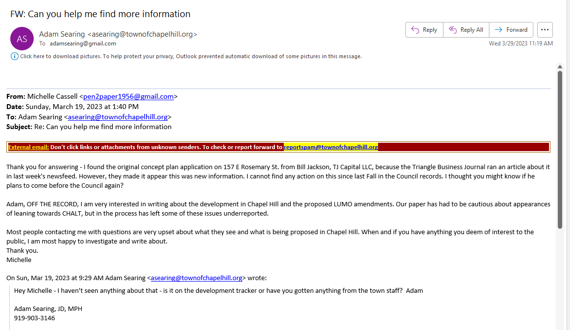 From: Michelle Cassell <pen2paper1956@gmail.com>
Date: Sunday, March 19, 2023 at 1:40 PM
To: Adam Searing <asearing@townofchapelhill.org>
Subject: Re: Can you help me find more information
External email: Don't click links or attachments from unknown senders. To check or report forward to reportspam@townofchapelhill.org
Thank you for answering - I found the original concept plan application on 157 E Rosemary St. from Bill Jackson, TJ Capital LLC, because the Triangle Business Journal ran an article about it in last week's newsfeed. However, they made it appear this was new information. I cannot find any action on this since last Fall in the Council records. I thought you might know if he plans to come before the Council again? 

Adam, OFF THE RECORD, I am very interested in writing about the development in Chapel Hill and the proposed LUMO amendments. Our paper has had to be cautious about appearances of leaning towards CHALT, but in the process has left some of these issues underreported. 

Most people contacting me with questions are very upset about what they see and what is being proposed in Chapel Hill. When and if you have anything you deem of interest to the public, I am most happy to investigate and write about.
Thank you.
Michelle

On Sun, Mar 19, 2023 at 9:29 AM Adam Searing <asearing@townofchapelhill.org> wrote:
Hey Michelle - I haven’t seen anything about that - is it on the development tracker or have you gotten anything from the town staff?  Adam

Adam Searing, JD, MPH
919-903-3146
