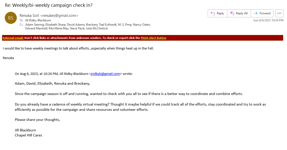 I would like to have weekly meetings to talk about efforts…especially when things heat up in the Fall. Renuka On Aug 6, 2023, at 10:26 PM, Jill Ridky-Blackburn wrote: Adam, David, Elizabeth, Renuka and Breckany, Since the campaign season is off and running, wanted to check with you all to see if there is a better way to coordinate and combine efforts. Do you already have a cadence of weekly virtual meeting? Thought it maybe helpful if we could track all of the efforts, stay coordinated and try to work as efficiently as possible for the campaign and share resources and volunteer efforts. Please share your thoughts, Jill Blackburn Chapel Hill Cares