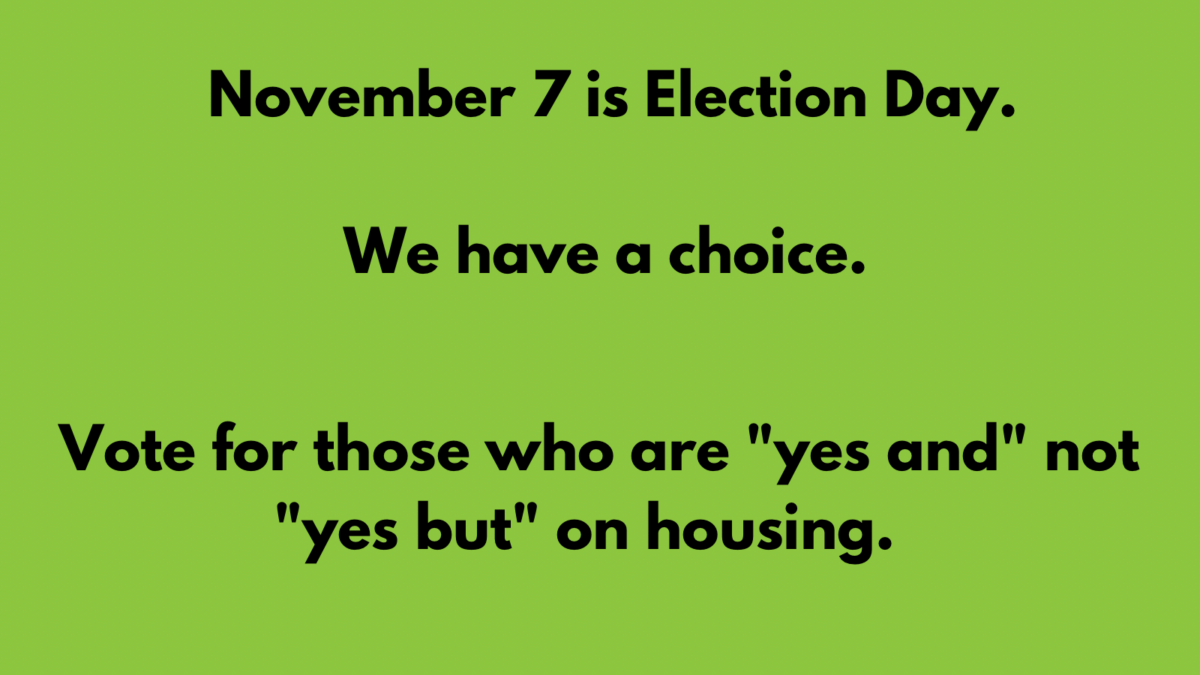 Image of blue text on a green background which states: "November 7 is Election Day. We have a choice. Vote for those who are "yes and" not "yes but" on housing."