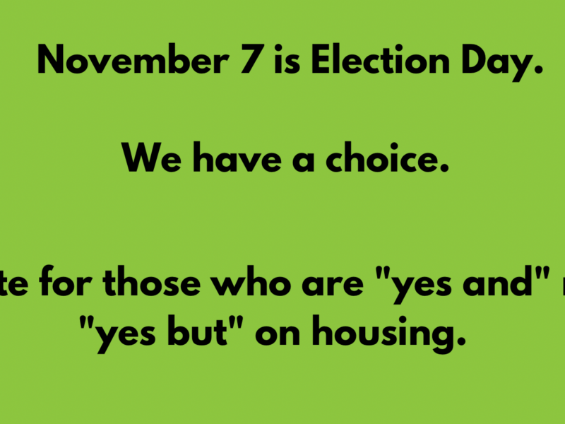 Image of blue text on a green background which states: "November 7 is Election Day. We have a choice. Vote for those who are "yes and" not "yes but" on housing."