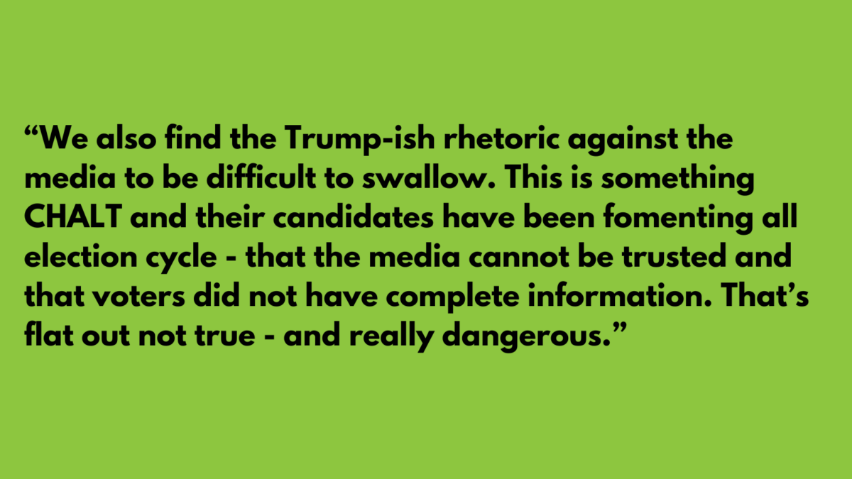 “We also find the Trump-ish rhetoric against the media to be difficult to swallow. This is something CHALT and their candidates have been fomenting all election cycle - that the media cannot be trusted and that voters did not have complete information. That’s flat out not true - and really dangerous.”