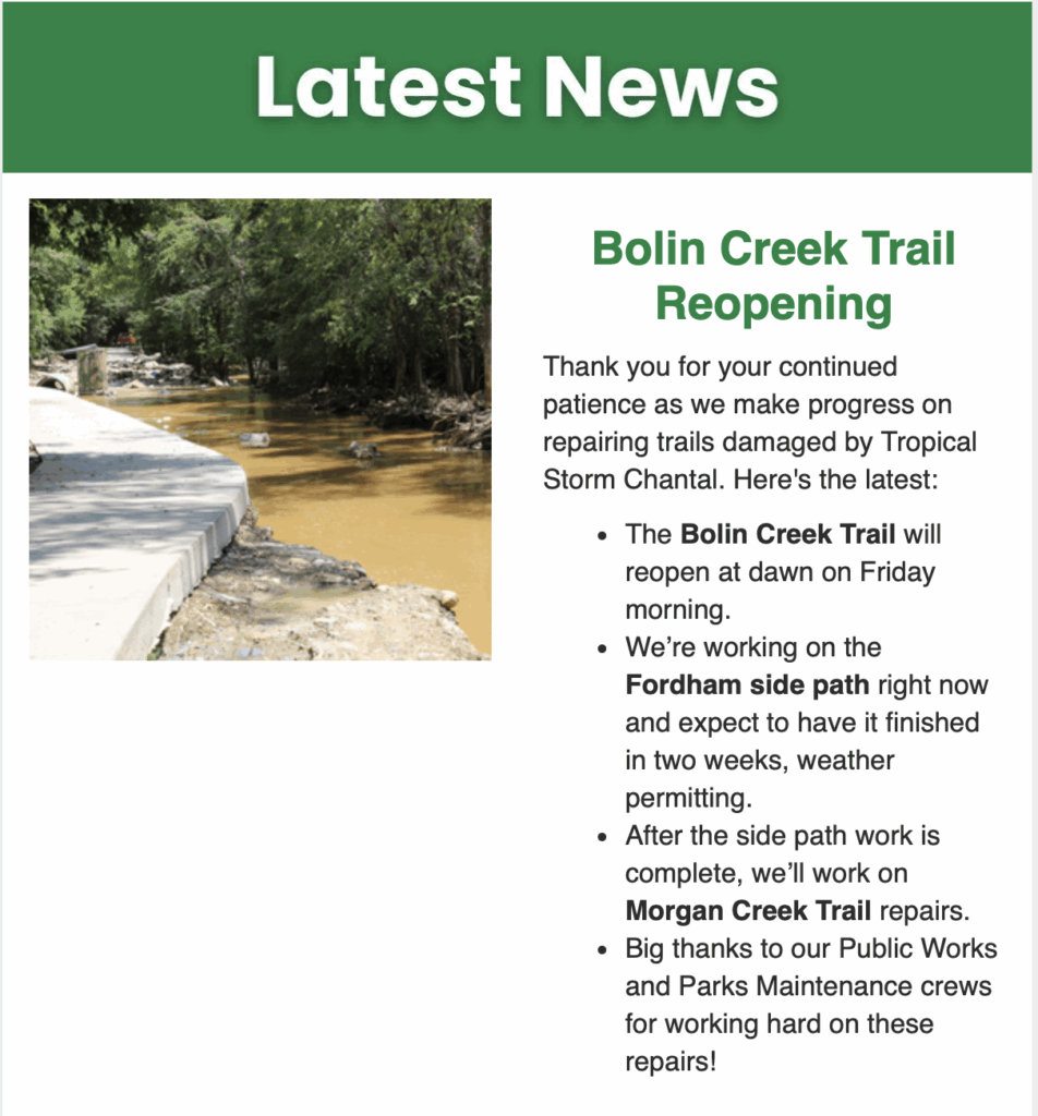 Excerpt from Town of Chapel Hill "Our Town" newsletter on 11/6/2025. Text in green banner says Latest News. Green headline says "Bolin Creek Trail reopening". Text underneath says: Thank you for your continued patience as we make progress on repairing trails damaged by Tropical Storm Chantal. Here's the latest: The Bolin Creek Trail will reopen at dawn on Friday morning. We’re working on the Fordham side path right now and expect to have it finished in two weeks, weather permitting. After the side path work is complete, we’ll work on Morgan Creek Trail repairs. Big thanks to our Public Works and Parks Maintenance crews for working hard on these repairs!