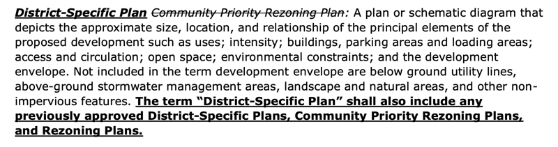 Text of proposed LUMO amendment which states: "(bold underlined new text) District-Specific Plan (strikethrough deleted text) Community Priority Rezoning Plan: (unchanged regulations in plain text) A plan or schematic diagram that depicts the approximate size, location, and relationship of the principal elements of the proposed development such as uses; intensity; buildings, parking areas and loading areas; access and circulation; open space; environmental constraints; and the development envelope. Not included in the term development envelope are below ground utility lines, above-ground stormwater management areas, landscape and natural areas, and other non-impervious features. (bold underlined new text) The term “District-Specific Plan” shall also include any previously approved District-Specific Plans, Community Priority Rezoning Plans, and Rezoning Plans."