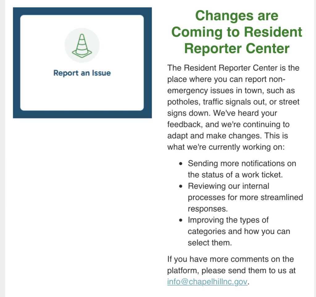 Changes are Coming to Resident Reporter Center
The Resident Reporter Center is the place where you can report non-emergency issues in town, such as potholes, traffic signals out, or street signs down. We've heard your feedback, and we're continuing to adapt and make changes. This is what we're currently working on:
Sending more notifications on the status of a work ticket.
Reviewing our internal processes for more streamlined responses.
Improving the types of categories and how you can select them.
If you have more comments on the platform, please send them to us at info@chapelhillnc.gov.